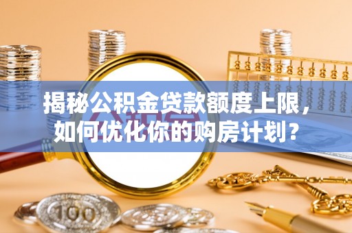 桥西揭秘公积金贷款额度上限，如何优化你的购房计划？