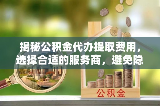 桥西揭秘公积金代办提取费用，选择合适的服务商，避免隐性收费