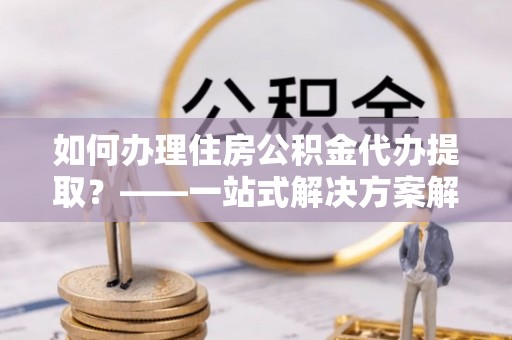 桥西如何办理住房公积金代办提取？——一站式解决方案解析